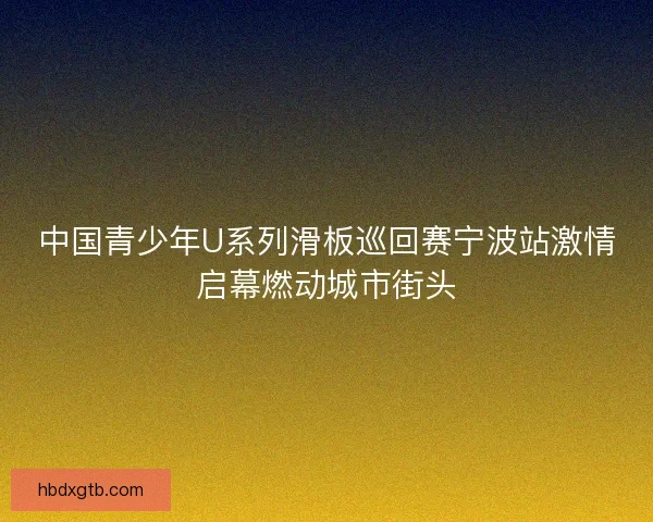 中国青少年U系列滑板巡回赛宁波站激情启幕燃动城市街头