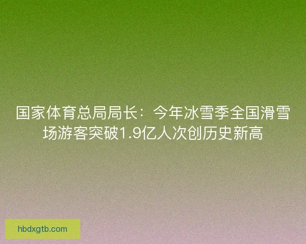 国家体育总局局长：今年冰雪季全国滑雪场游客突破1.9亿人次创历史新高