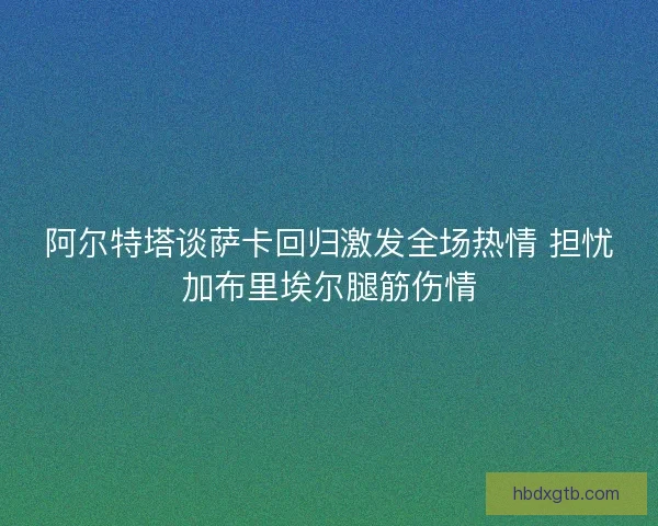 阿尔特塔谈萨卡回归激发全场热情 担忧加布里埃尔腿筋伤情