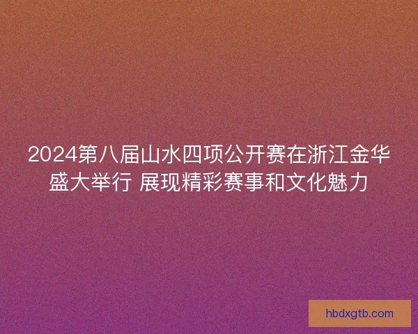 2024第八届山水四项公开赛在浙江金华盛大举行 展现精彩赛事和文化魅力
