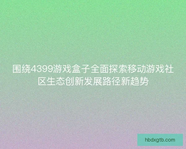 围绕4399游戏盒子全面探索移动游戏社区生态创新发展路径新趋势
