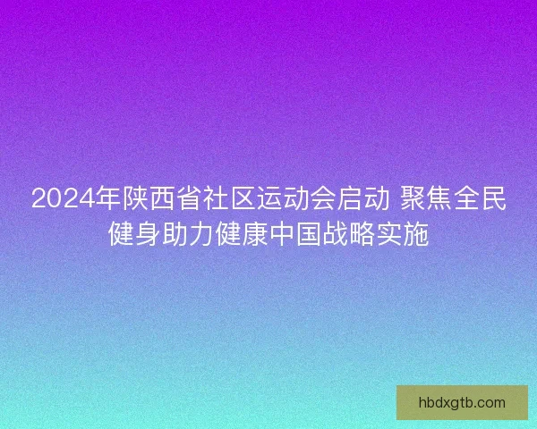2024年陕西省社区运动会启动 聚焦全民健身助力健康中国战略实施