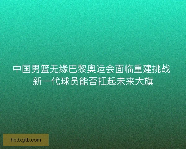 中国男篮无缘巴黎奥运会面临重建挑战 新一代球员能否扛起未来大旗