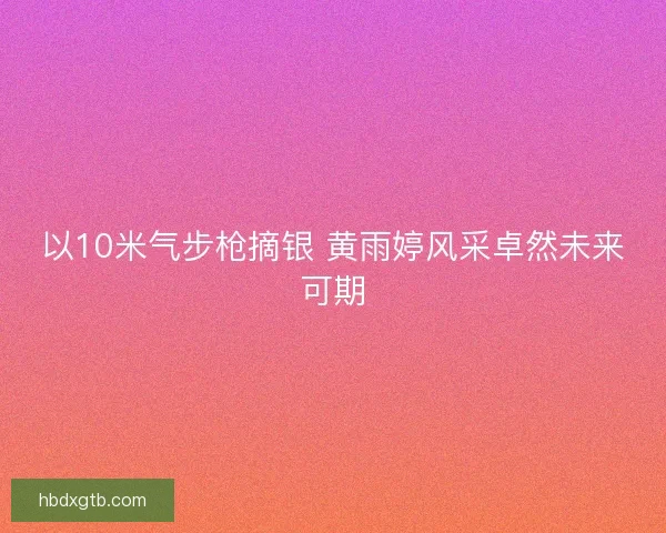以10米气步枪摘银 黄雨婷风采卓然未来可期