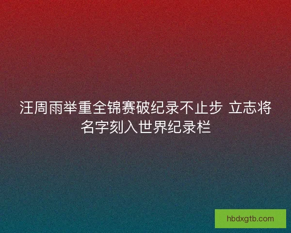汪周雨举重全锦赛破纪录不止步 立志将名字刻入世界纪录栏