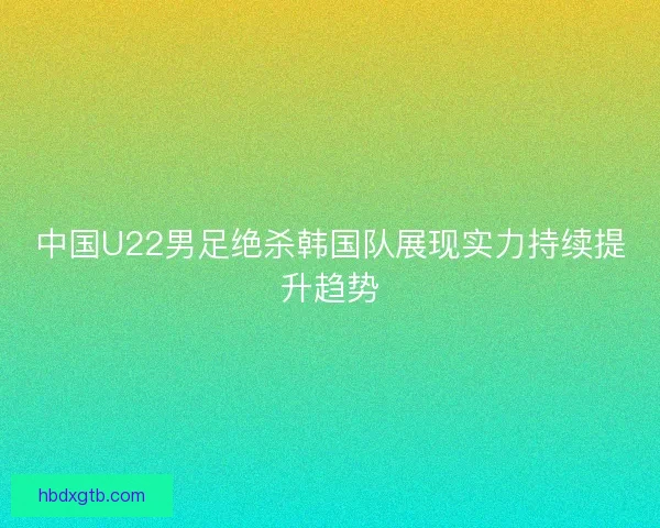 中国U22男足绝杀韩国队展现实力持续提升趋势 中国U22男足绝杀韩国队展现实力持续提升趋势