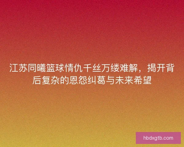 江苏同曦篮球情仇千丝万缕难解，揭开背后复杂的恩怨纠葛与未来希望