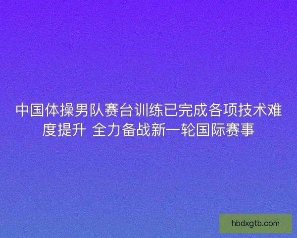 中国体操男队赛台训练已完成各项技术难度提升 全力备战新一轮国际赛事