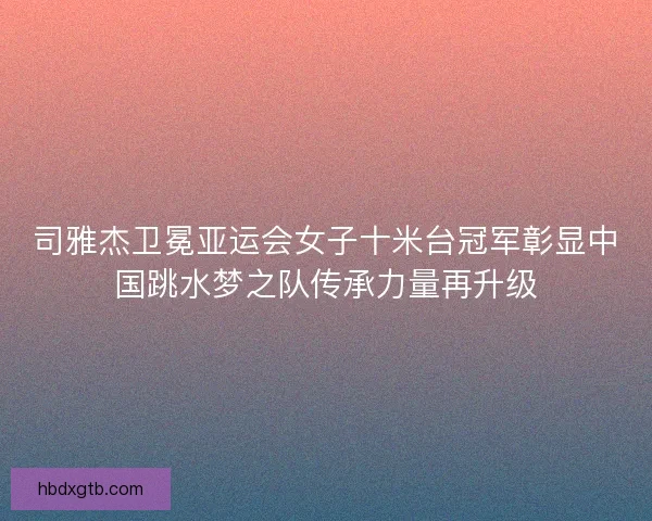 司雅杰卫冕亚运会女子十米台冠军彰显中国跳水梦之队传承力量再升级
