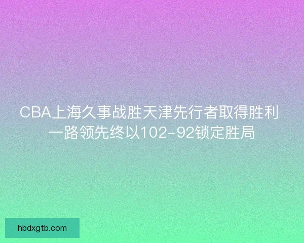CBA上海久事战胜天津先行者取得胜利 一路领先终以102-92锁定胜局