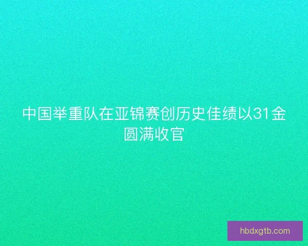 中国举重队在亚锦赛创历史佳绩以31金圆满收官 中国举重队在亚锦赛创历史佳绩以31金圆满收官