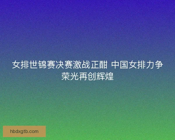 女排世锦赛决赛激战正酣 中国女排力争荣光再创辉煌