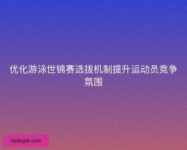 优化游泳世锦赛选拔机制提升运动员竞争氛围