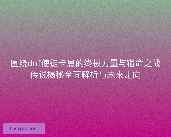 围绕dnf使徒卡恩的终极力量与宿命之战传说揭秘全面解析与未来走向
