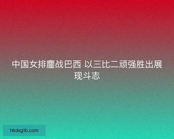 中国女排鏖战巴西 以三比二顽强胜出展现斗志