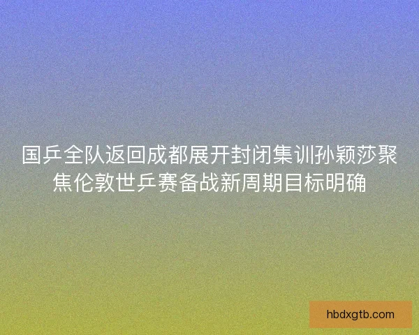 国乒全队返回成都展开封闭集训孙颖莎聚焦伦敦世乒赛备战新周期目标明确 国乒全队返回成都展开封闭集训孙颖莎聚焦伦敦世乒赛备战新周期目标明确