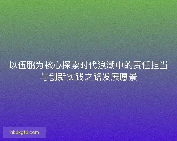 以伍鹏为核心探索时代浪潮中的责任担当与创新实践之路发展愿景 以伍鹏为核心探索时代浪潮中的责任担当与创新实践之路发展愿景